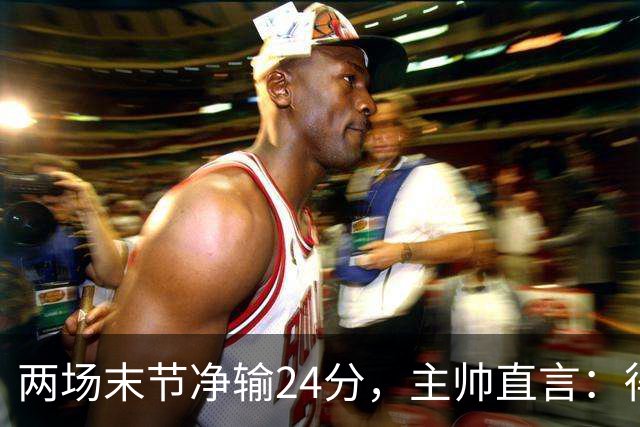 两场末节净输24分，主帅直言：得把失误清理干净