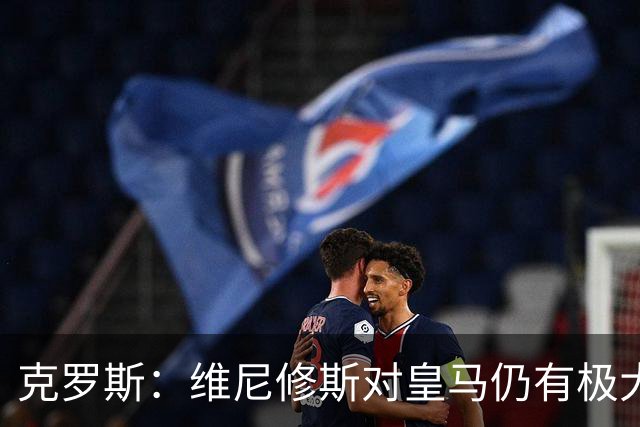 克罗斯：维尼修斯对皇马仍有极大价值，但他需要积极参与防守