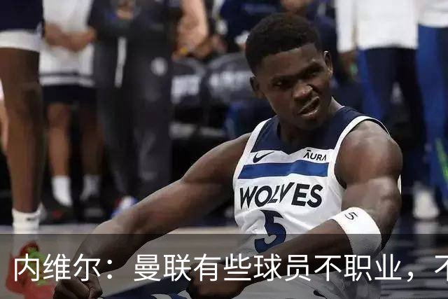 内维尔：曼联有些球员不职业，不能总让卡里克背锅