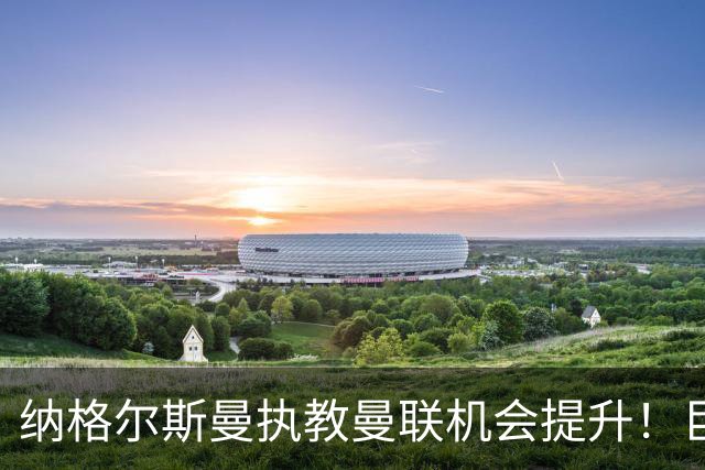 纳格尔斯曼执教曼联机会提升！巨头声名扫地，恐致埃迪豪无缘帅位