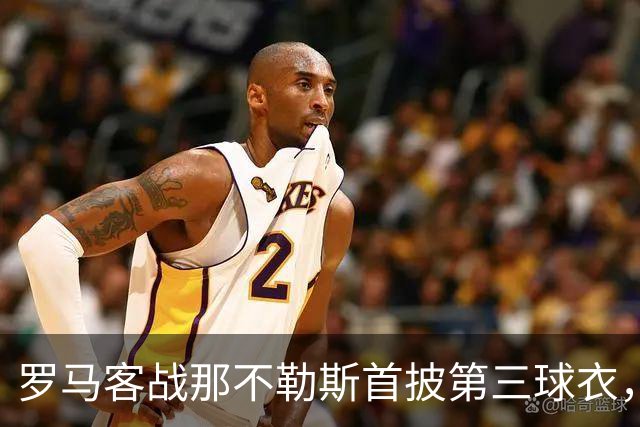 罗马客战那不勒斯首披第三球衣，阵容多处轮换