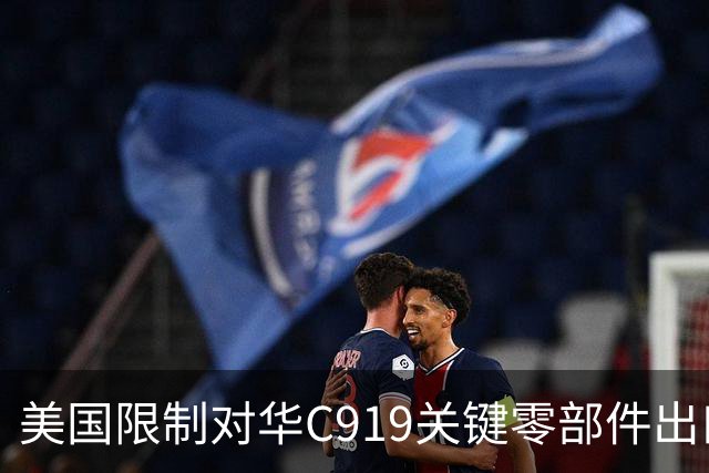 美国限制对华C919关键零部件出口，放缓审批，限制零件数量