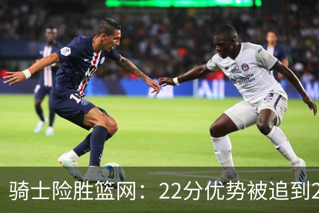 骑士险胜篮网：22分优势被追到2分，哈登8中1暴露争冠隐患