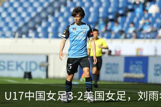 U17中国女足3-2美国女足，刘雨希双响，赵嘉怡建功